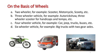 On the Basis of Wheels
a. Two wheeler, for example: Scooter, Motorcycle, Scooty, etc.
b. Three wheeler vehicle, for example: Autorickshaw, three
wheeler scooter for handicaps and tempo, etc.
c. Four wheeler vehicle, for example: Car, jeep, trucks, buses, etc.
d. Six wheeler vehicle, for example: Big trucks with two gear axles.
8
 