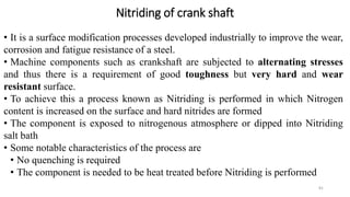 Nitriding of crank shaft
• It is a surface modification processes developed industrially to improve the wear,
corrosion and fatigue resistance of a steel.
• Machine components such as crankshaft are subjected to alternating stresses
and thus there is a requirement of good toughness but very hard and wear
resistant surface.
• To achieve this a process known as Nitriding is performed in which Nitrogen
content is increased on the surface and hard nitrides are formed
• The component is exposed to nitrogenous atmosphere or dipped into Nitriding
salt bath
• Some notable characteristics of the process are
• No quenching is required
• The component is needed to be heat treated before Nitriding is performed
81
 