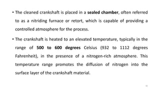 • The cleaned crankshaft is placed in a sealed chamber, often referred
to as a nitriding furnace or retort, which is capable of providing a
controlled atmosphere for the process.
• The crankshaft is heated to an elevated temperature, typically in the
range of 500 to 600 degrees Celsius (932 to 1112 degrees
Fahrenheit), in the presence of a nitrogen-rich atmosphere. This
temperature range promotes the diffusion of nitrogen into the
surface layer of the crankshaft material.
82
 