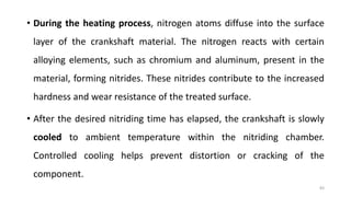 • During the heating process, nitrogen atoms diffuse into the surface
layer of the crankshaft material. The nitrogen reacts with certain
alloying elements, such as chromium and aluminum, present in the
material, forming nitrides. These nitrides contribute to the increased
hardness and wear resistance of the treated surface.
• After the desired nitriding time has elapsed, the crankshaft is slowly
cooled to ambient temperature within the nitriding chamber.
Controlled cooling helps prevent distortion or cracking of the
component.
83
 