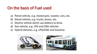 On the basis of Fuel used
a) Petrol vehicle, e.g. motorcycle, scooter, cars, etc.
b) Diesel vehicle, e.g. trucks, buses, etc.
c) Electric vehicle which use battery to drive.
d) Gas vehicle, e.g. LPG and CNG vehicles
e) Hybrid Vehicles, e.g. LPG/CNG and Gasoline
9
 