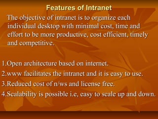 Features of IntranetFeatures of Intranet
The objective of intranet is to organize eachThe objective of intranet is to organize each
individual desktop with minimal cost, time andindividual desktop with minimal cost, time and
effort to be more productive, cost efficient, timelyeffort to be more productive, cost efficient, timely
and competitive.and competitive.
1.Open architecture based on internet.1.Open architecture based on internet.
2.www facilitates the intranet and it is easy to use.2.www facilitates the intranet and it is easy to use.
3.Reduced cost of n/ws and license free.3.Reduced cost of n/ws and license free.
4.Scalability is possible i.e, easy to scale up and down.4.Scalability is possible i.e, easy to scale up and down.
 