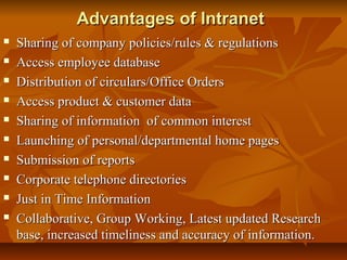 Advantages of IntranetAdvantages of Intranet
 Sharing of company policies/rules & regulationsSharing of company policies/rules & regulations
 Access employee databaseAccess employee database
 Distribution of circulars/Office OrdersDistribution of circulars/Office Orders
 Access product & customer dataAccess product & customer data
 Sharing of information of common interestSharing of information of common interest
 Launching of personal/departmental home pagesLaunching of personal/departmental home pages
 Submission of reportsSubmission of reports
 Corporate telephone directoriesCorporate telephone directories
 Just in Time InformationJust in Time Information
 Collaborative, Group Working, Latest updated ResearchCollaborative, Group Working, Latest updated Research
base, increased timeliness and accuracy of information.base, increased timeliness and accuracy of information.
 