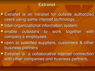 ExtranetExtranet
 Extranet is an Intranet for outside authorizedExtranet is an Intranet for outside authorized
users using same internet technology.users using same internet technology.
 Inter-organizational information system.Inter-organizational information system.
 enable outsiders to work together withenable outsiders to work together with
company’s employees.company’s employees.
 open to selected suppliers, customers & otheropen to selected suppliers, customers & other
business partnersbusiness partners
 Extranet is a collaborative internet connectionExtranet is a collaborative internet connection
with other companies and business partners.with other companies and business partners.
 