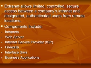  Extranet allows limited, controlled, secureExtranet allows limited, controlled, secure
access between a company’s intranet andaccess between a company’s intranet and
designated, authenticated users from remotedesignated, authenticated users from remote
locations.locations.
 Components Include:Components Include:
- Intranets- Intranets
- Web Server- Web Server
- Internet Service Provider (ISP)- Internet Service Provider (ISP)
- Firewalls- Firewalls
- Interface S/ws- Interface S/ws
- Business Applications- Business Applications
 
