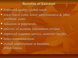 Benefits of ExtranetBenefits of Extranet
 Improved quality, global reach.Improved quality, global reach.
 lower travel costs, lower administrative & otherlower travel costs, lower administrative & other
overhead costs.overhead costs.
 reduction in paperwork.reduction in paperwork.
 delivery of accurate information on time.delivery of accurate information on time.
 improved customer service, customer loyalty.improved customer service, customer loyalty.
 better communication.better communication.
 overall improvement in businessoverall improvement in business
effectiveness.effectiveness.
 