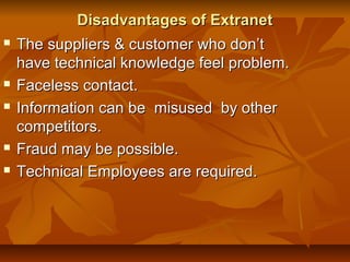 Disadvantages of ExtranetDisadvantages of Extranet
 The suppliers & customer who don’tThe suppliers & customer who don’t
have technical knowledge feel problem.have technical knowledge feel problem.
 Faceless contact.Faceless contact.
 Information can be misused by otherInformation can be misused by other
competitors.competitors.
 Fraud may be possible.Fraud may be possible.
 Technical Employees are required.Technical Employees are required.
 