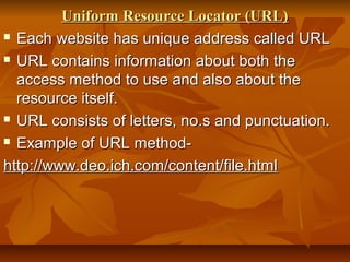 Uniform Resource Locator (URL)Uniform Resource Locator (URL)
 Each website has unique address called URLEach website has unique address called URL
 URL contains information about both theURL contains information about both the
access method to use and also about theaccess method to use and also about the
resource itself.resource itself.
 URL consists of letters, no.s and punctuation.URL consists of letters, no.s and punctuation.
 Example of URL method-Example of URL method-
http://www.deo.ich.com/content/file.htmlhttp://www.deo.ich.com/content/file.html
 