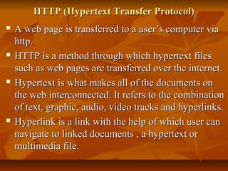 HTTP (Hypertext Transfer Protocol)HTTP (Hypertext Transfer Protocol)
 A web page is transferred to a user’s computer viaA web page is transferred to a user’s computer via
http.http.
 HTTP is a method through which hypertext filesHTTP is a method through which hypertext files
such as web pages are transferred over the internet.such as web pages are transferred over the internet.
 Hypertext is what makes all of the documents onHypertext is what makes all of the documents on
the web interconnected. It refers to the combinationthe web interconnected. It refers to the combination
of text, graphic, audio, video tracks and hyperlinks.of text, graphic, audio, video tracks and hyperlinks.
 Hyperlink is a link with the help of which user canHyperlink is a link with the help of which user can
navigate to linked documents , a hypertext ornavigate to linked documents , a hypertext or
multimedia file.multimedia file.
 