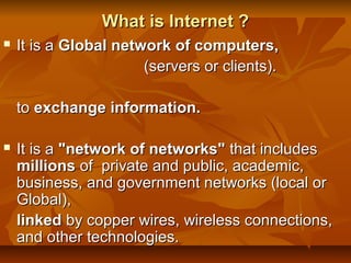 What is Internet ?What is Internet ?
 It is aIt is a Global network of computers,Global network of computers,
(servers or clients).(servers or clients).
toto exchange information.exchange information.
 It is aIt is a "network of networks""network of networks" that includesthat includes
millionsmillions of private and public, academic,of private and public, academic,
business, and government networks (local orbusiness, and government networks (local or
Global),Global),
linkedlinked by copper wires, wireless connections,by copper wires, wireless connections,
and other technologies.and other technologies.
 