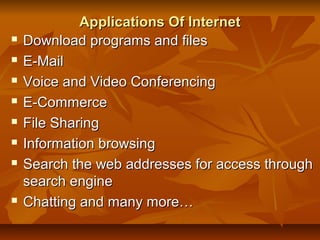 Applications Of InternetApplications Of Internet
 Download programs and filesDownload programs and files
 E-MailE-Mail
 Voice and Video ConferencingVoice and Video Conferencing
 E-CommerceE-Commerce
 File SharingFile Sharing
 Information browsingInformation browsing
 Search the web addresses for access throughSearch the web addresses for access through
search enginesearch engine
 Chatting and many more…Chatting and many more…
 