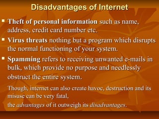 Disadvantages of InternetDisadvantages of Internet
 Theft of personal informationTheft of personal information such as name,such as name,
address, credit card number etc.address, credit card number etc.
 Virus threatsVirus threats nothing but a program which disruptsnothing but a program which disrupts
the normal functioning of your system.the normal functioning of your system.
 SpammingSpamming refers to receiving unwanted e-mails inrefers to receiving unwanted e-mails in
bulk, which provide no purpose and needlesslybulk, which provide no purpose and needlessly
obstruct the entire systemobstruct the entire system..
Though, internet can also create havoc, destruction and itsThough, internet can also create havoc, destruction and its
misuse can be very fatal,misuse can be very fatal,
thethe advantagesadvantages of it outweigh itsof it outweigh its disadvantagesdisadvantages..
 