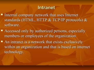 IntranetIntranet
 Internal company network that uses InternetInternal company network that uses Internet
standards (HTML, HTTP & TCP/IP protocols) &standards (HTML, HTTP & TCP/IP protocols) &
software.software.
 Accessed only by authorized persons, especiallyAccessed only by authorized persons, especially
members or employees of the organizationmembers or employees of the organization
 An intranet is a network that exists exclusivelyAn intranet is a network that exists exclusively
within an organization and that is based on internetwithin an organization and that is based on internet
technology.technology.
 