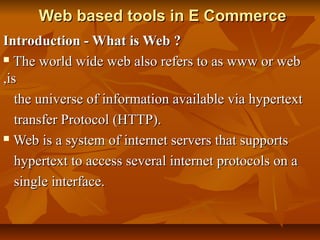 Web based tools in E CommerceWeb based tools in E Commerce
Introduction - What is Web ?Introduction - What is Web ?
 The world wide web also refers to as www or webThe world wide web also refers to as www or web
,is,is
the universe of information available via hypertextthe universe of information available via hypertext
transfer Protocol (HTTP).transfer Protocol (HTTP).
 Web is a system of internet servers that supportsWeb is a system of internet servers that supports
hypertext to access several internet protocols on ahypertext to access several internet protocols on a
single interface.single interface.
 