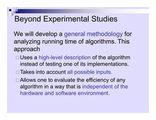 Beyond Experimental Studies
We will develop a general methodology for
analyzing running time of algorithms. This
approach
Uses a high-level description of the algorithm
Uses a high-level description of the algorithm
instead of testing one of its implementations.
Takes into account all possible inputs.
Allows one to evaluate the efficiency of any
algorithm in a way that is independent of the
hardware and software environment.
 