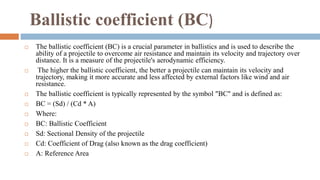 Ballistic coefficient (BC)
 The ballistic coefficient (BC) is a crucial parameter in ballistics and is used to describe the
ability of a projectile to overcome air resistance and maintain its velocity and trajectory over
distance. It is a measure of the projectile's aerodynamic efficiency.
 The higher the ballistic coefficient, the better a projectile can maintain its velocity and
trajectory, making it more accurate and less affected by external factors like wind and air
resistance.
 The ballistic coefficient is typically represented by the symbol "BC" and is defined as:
 BC = (Sd) / (Cd * A)
 Where:
 BC: Ballistic Coefficient
 Sd: Sectional Density of the projectile
 Cd: Coefficient of Drag (also known as the drag coefficient)
 A: Reference Area
 