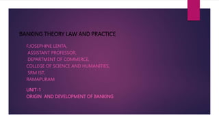 BANKING THEORY LAW AND PRACTICE
F.JOSEPHINE LENTA,
ASSISTANT PROFESSOR,
DEPARTMENT OF COMMERCE,
COLLEGE OF SCIENCE AND HUMANITIES,
SRM IST,
RAMAPURAM
UNIT-1
ORIGIN AND DEVELOPMENT OF BANKING
 