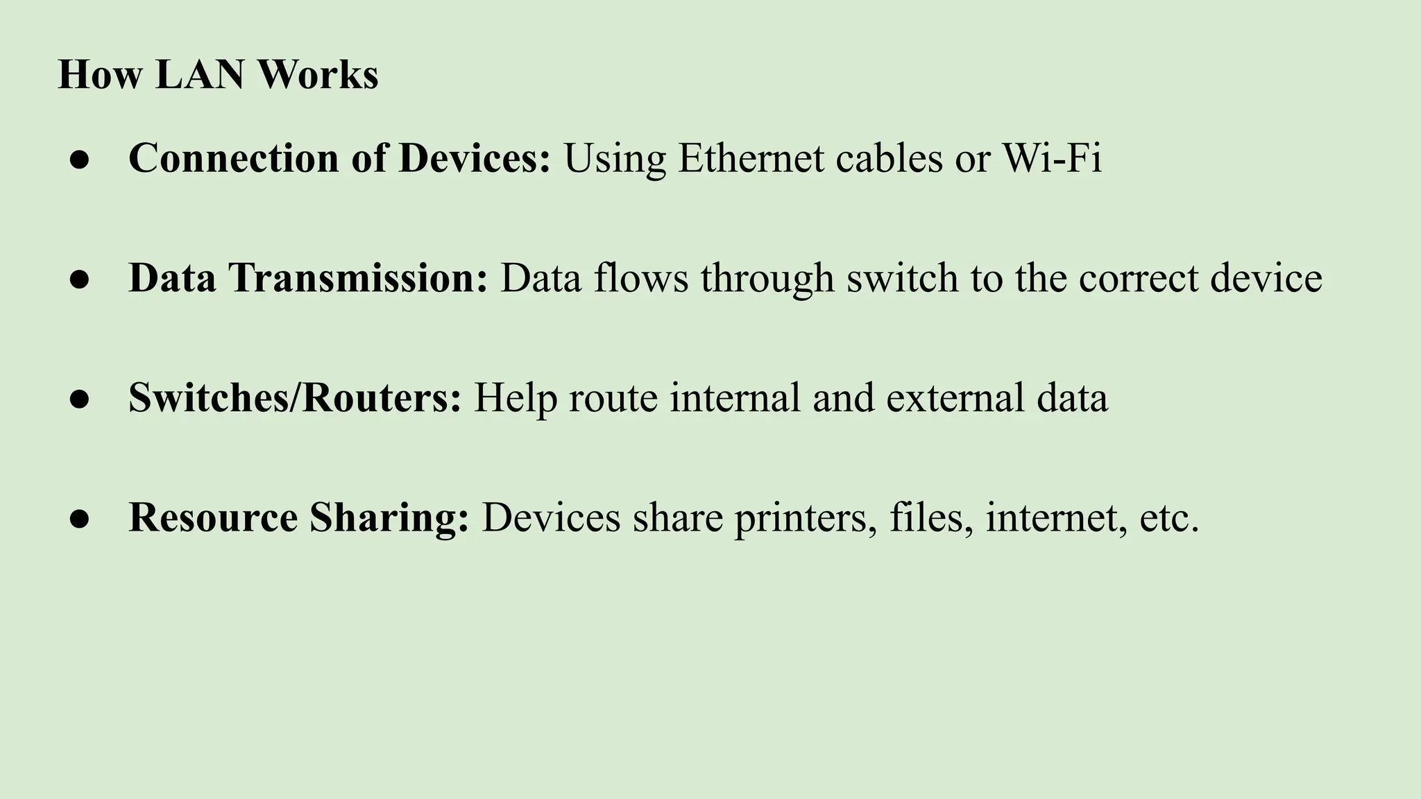 How LAN Works
● Connection of Devices: Using Ethernet cables or Wi-Fi
● Data Transmission: Data flows through switch to the correct device
● Switches/Routers: Help route internal and external data
● Resource Sharing: Devices share printers, files, internet, etc.
 