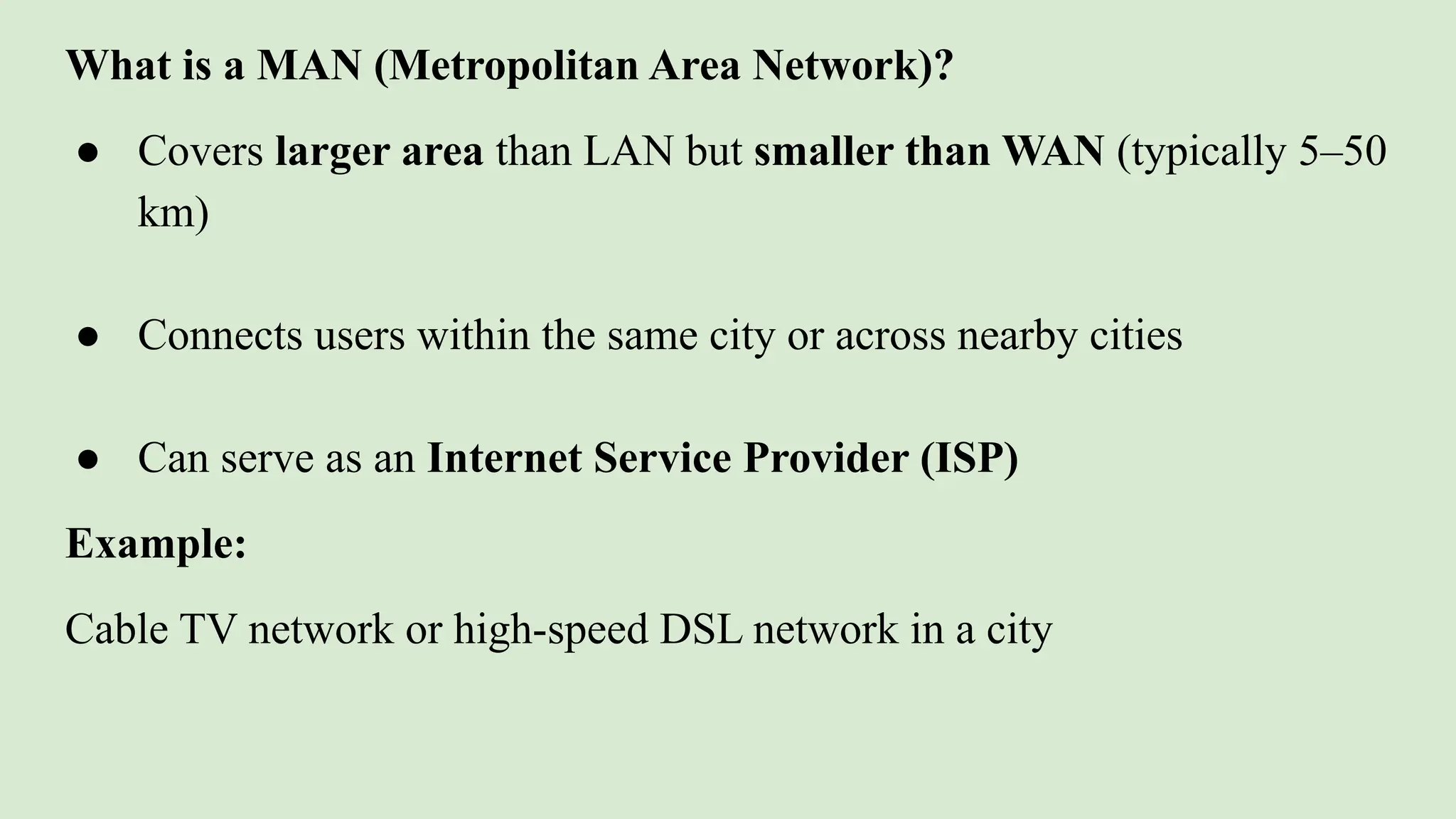 What is a MAN (Metropolitan Area Network)?
● Covers larger area than LAN but smaller than WAN (typically 5–50
km)
● Connects users within the same city or across nearby cities
● Can serve as an Internet Service Provider (ISP)
Example:
Cable TV network or high-speed DSL network in a city
 