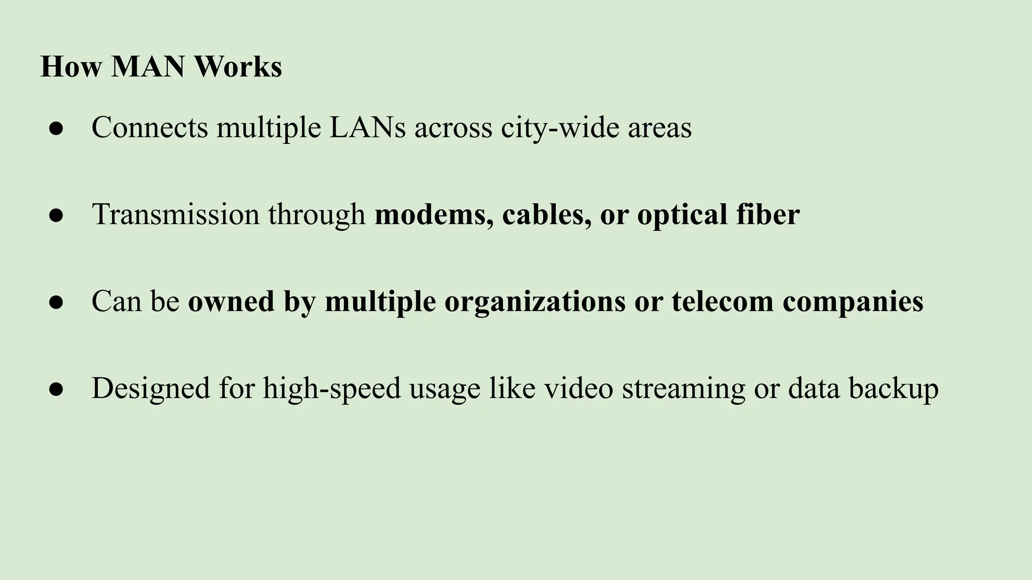 How MAN Works
● Connects multiple LANs across city-wide areas
● Transmission through modems, cables, or optical fiber
● Can be owned by multiple organizations or telecom companies
● Designed for high-speed usage like video streaming or data backup
 
