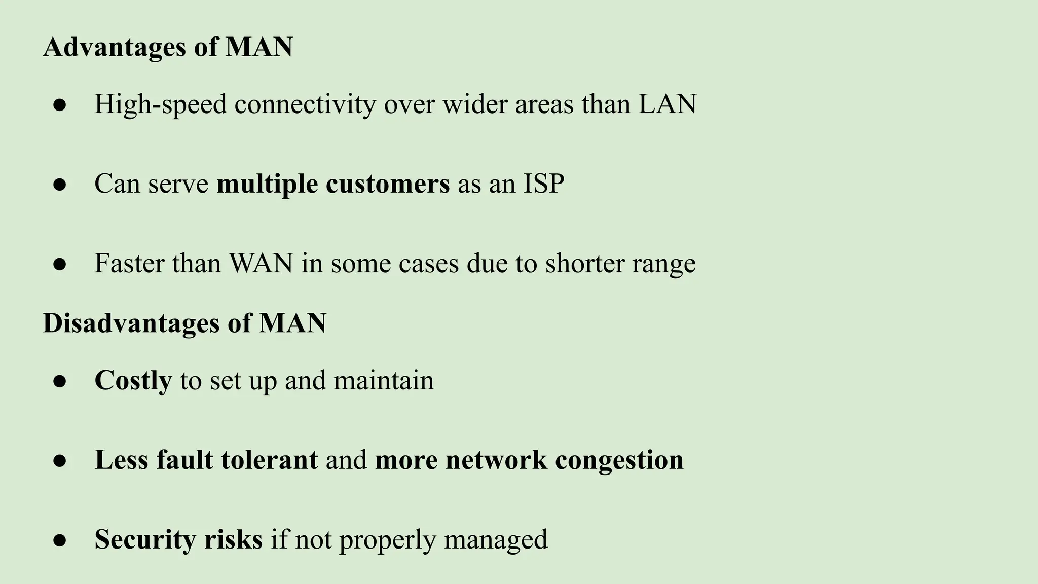 Advantages of MAN
● High-speed connectivity over wider areas than LAN
● Can serve multiple customers as an ISP
● Faster than WAN in some cases due to shorter range
Disadvantages of MAN
● Costly to set up and maintain
● Less fault tolerant and more network congestion
● Security risks if not properly managed
 