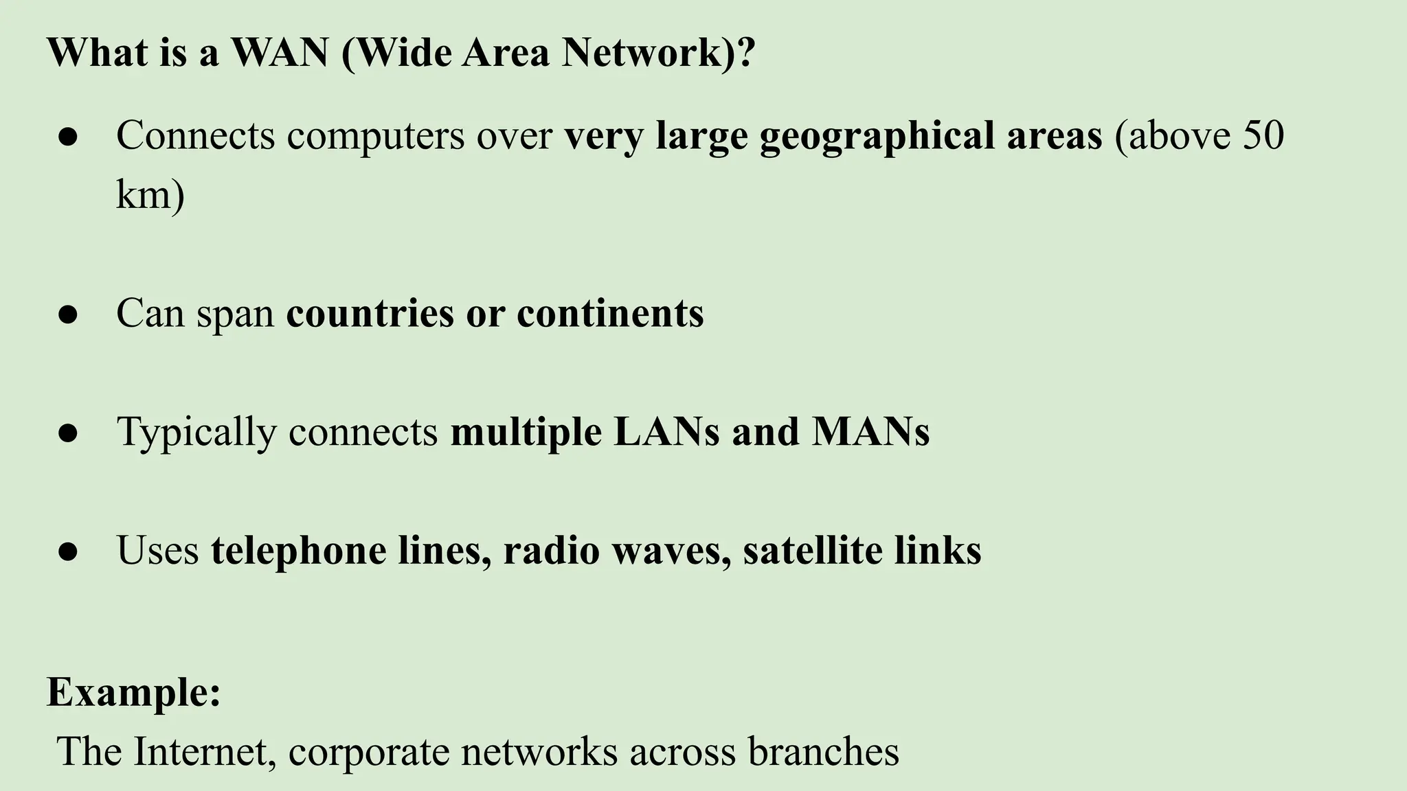 What is a WAN (Wide Area Network)?
● Connects computers over very large geographical areas (above 50
km)
● Can span countries or continents
● Typically connects multiple LANs and MANs
● Uses telephone lines, radio waves, satellite links
Example:
The Internet, corporate networks across branches
 