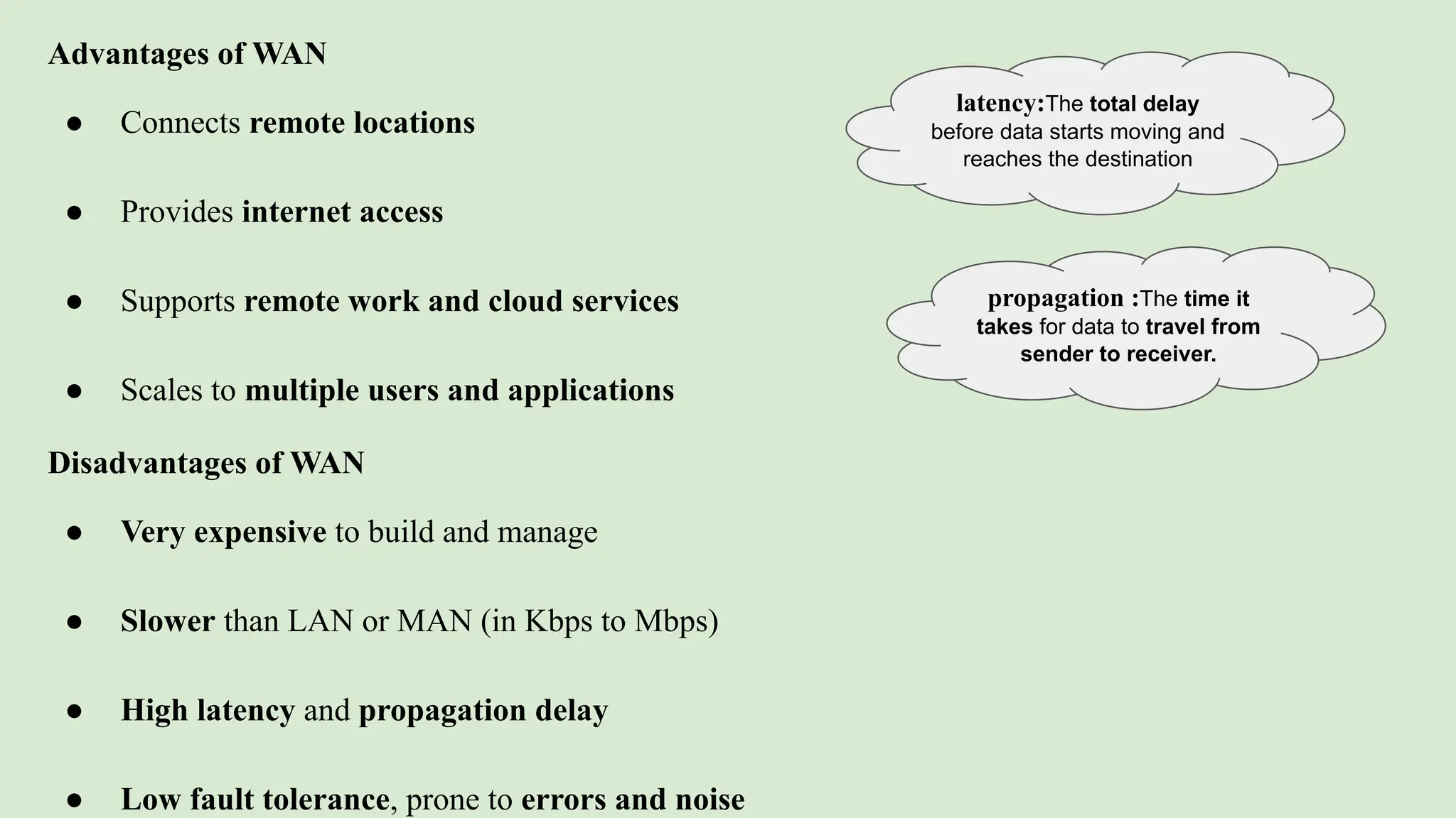 Advantages of WAN
● Connects remote locations
● Provides internet access
● Supports remote work and cloud services
● Scales to multiple users and applications
Disadvantages of WAN
● Very expensive to build and manage
● Slower than LAN or MAN (in Kbps to Mbps)
● High latency and propagation delay
● Low fault tolerance, prone to errors and noise
latency:The total delay
before data starts moving and
reaches the destination
propagation :The time it
takes for data to travel from
sender to receiver.
 