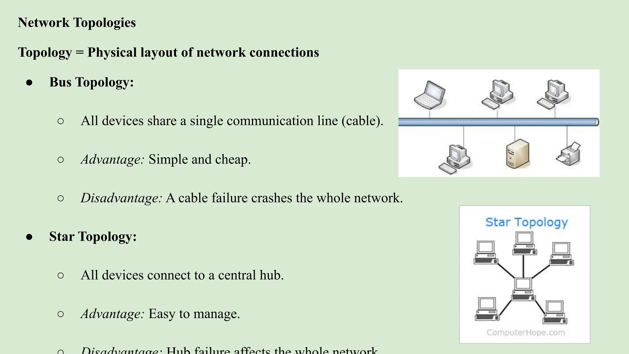 Network Topologies
Topology = Physical layout of network connections
● Bus Topology:
○ All devices share a single communication line (cable).
○ Advantage: Simple and cheap.
○ Disadvantage: A cable failure crashes the whole network.
● Star Topology:
○ All devices connect to a central hub.
○ Advantage: Easy to manage.
 