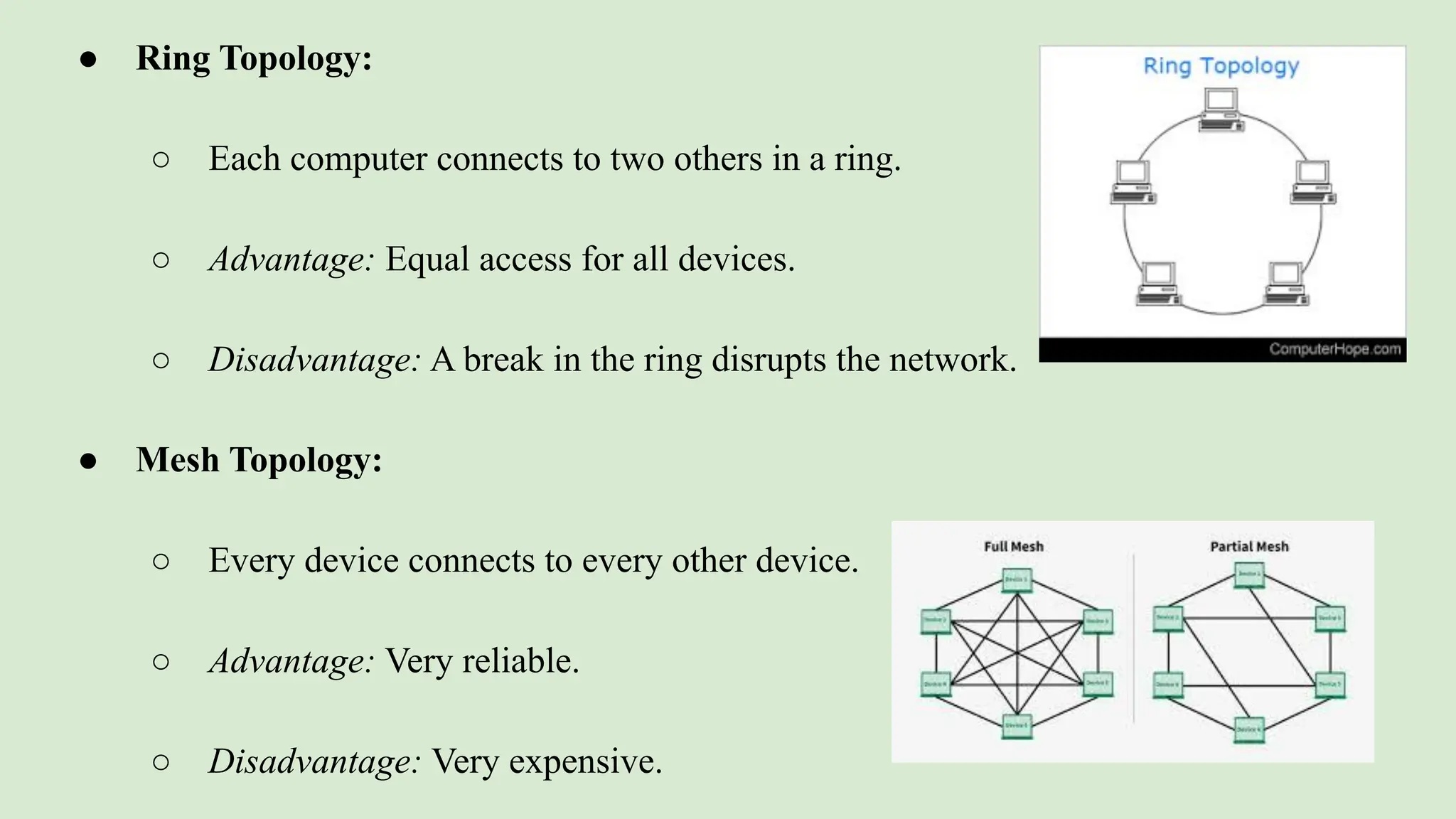 ● Ring Topology:
○ Each computer connects to two others in a ring.
○ Advantage: Equal access for all devices.
○ Disadvantage: A break in the ring disrupts the network.
● Mesh Topology:
○ Every device connects to every other device.
○ Advantage: Very reliable.
○ Disadvantage: Very expensive.
 