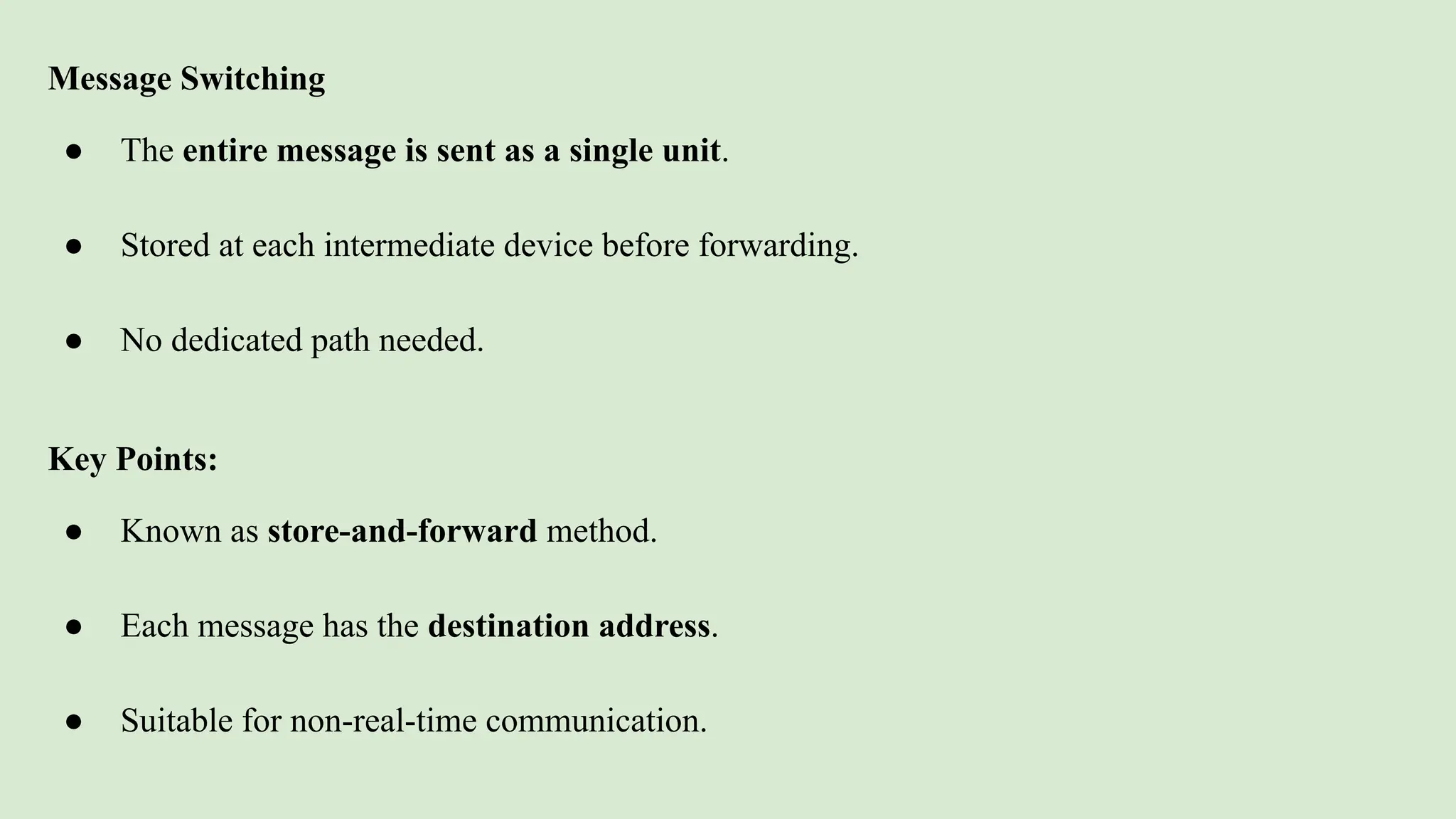 Message Switching
● The entire message is sent as a single unit.
● Stored at each intermediate device before forwarding.
● No dedicated path needed.
Key Points:
● Known as store-and-forward method.
● Each message has the destination address.
● Suitable for non-real-time communication.
 