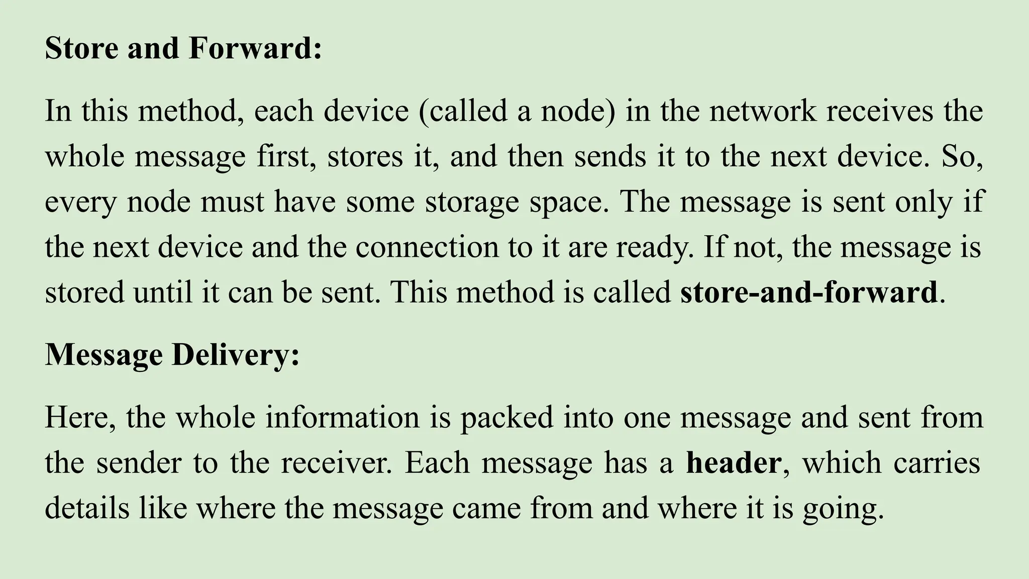 Store and Forward:
In this method, each device (called a node) in the network receives the
whole message first, stores it, and then sends it to the next device. So,
every node must have some storage space. The message is sent only if
the next device and the connection to it are ready. If not, the message is
stored until it can be sent. This method is called store-and-forward.
Message Delivery:
Here, the whole information is packed into one message and sent from
the sender to the receiver. Each message has a header, which carries
details like where the message came from and where it is going.
 