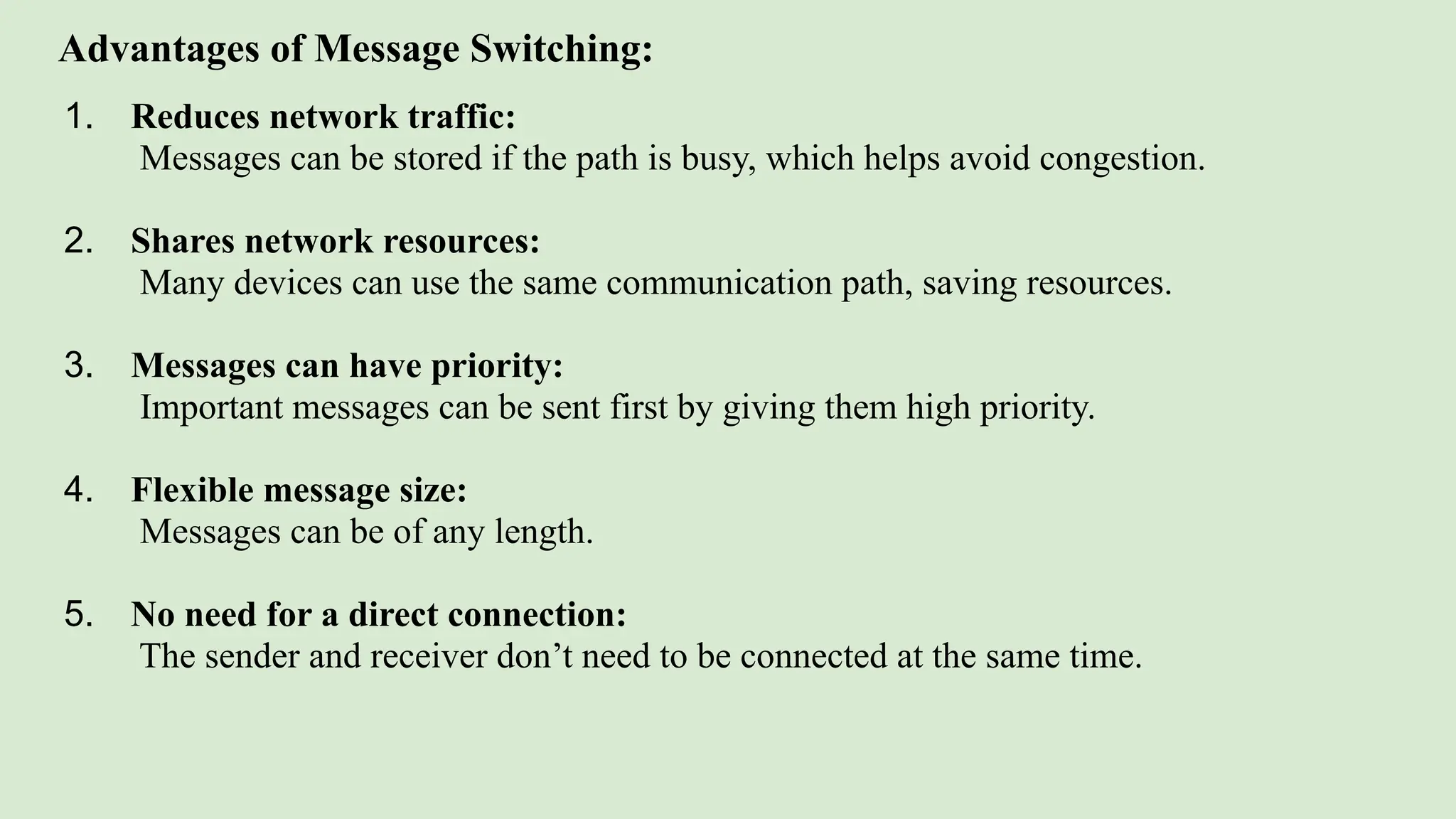 Advantages of Message Switching:
1. Reduces network traffic:
Messages can be stored if the path is busy, which helps avoid congestion.
2. Shares network resources:
Many devices can use the same communication path, saving resources.
3. Messages can have priority:
Important messages can be sent first by giving them high priority.
4. Flexible message size:
Messages can be of any length.
5. No need for a direct connection:
The sender and receiver don’t need to be connected at the same time.
 