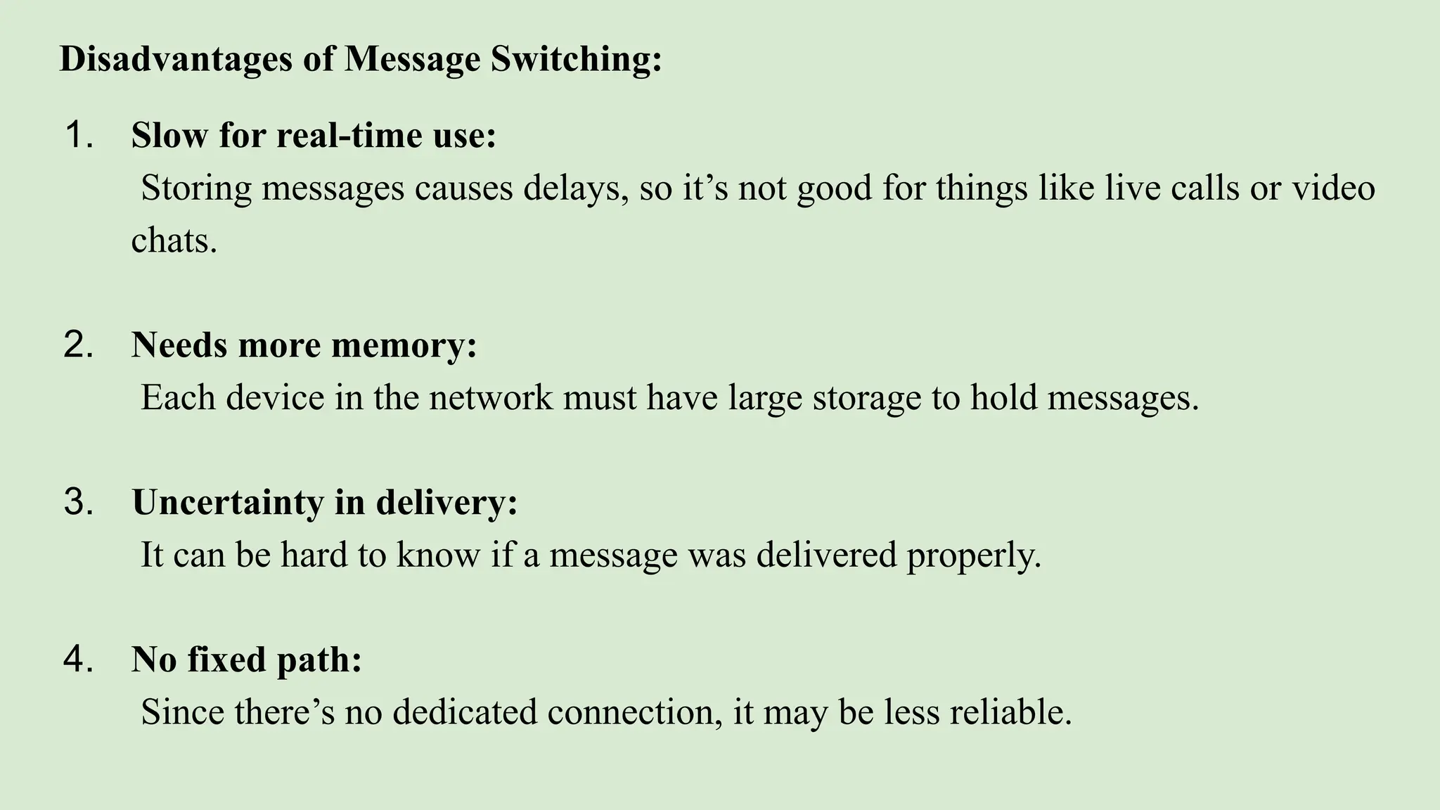 Disadvantages of Message Switching:
1. Slow for real-time use:
Storing messages causes delays, so it’s not good for things like live calls or video
chats.
2. Needs more memory:
Each device in the network must have large storage to hold messages.
3. Uncertainty in delivery:
It can be hard to know if a message was delivered properly.
4. No fixed path:
Since there’s no dedicated connection, it may be less reliable.
 