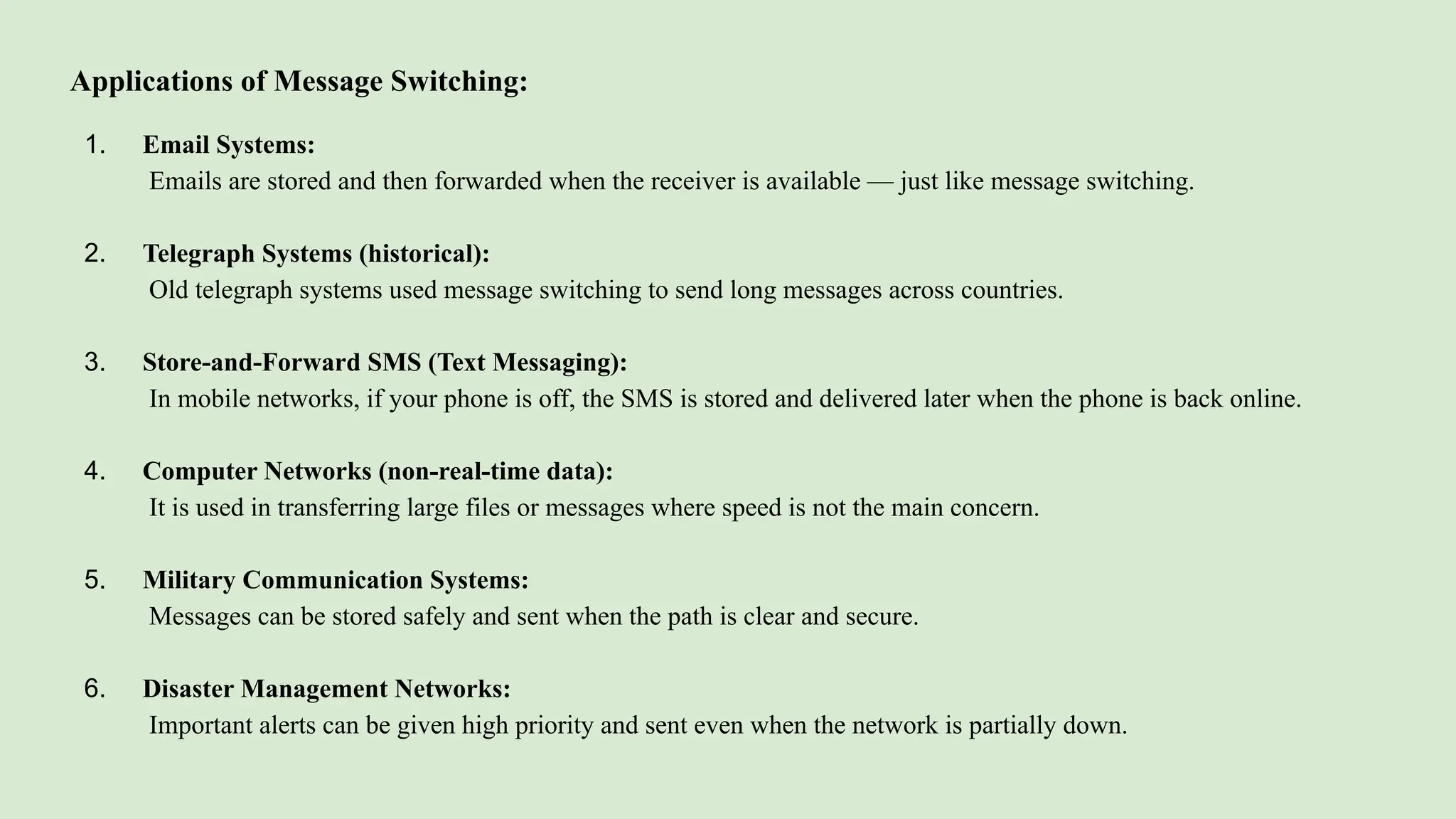 Applications of Message Switching:
1. Email Systems:
Emails are stored and then forwarded when the receiver is available — just like message switching.
2. Telegraph Systems (historical):
Old telegraph systems used message switching to send long messages across countries.
3. Store-and-Forward SMS (Text Messaging):
In mobile networks, if your phone is off, the SMS is stored and delivered later when the phone is back online.
4. Computer Networks (non-real-time data):
It is used in transferring large files or messages where speed is not the main concern.
5. Military Communication Systems:
Messages can be stored safely and sent when the path is clear and secure.
6. Disaster Management Networks:
Important alerts can be given high priority and sent even when the network is partially down.
 