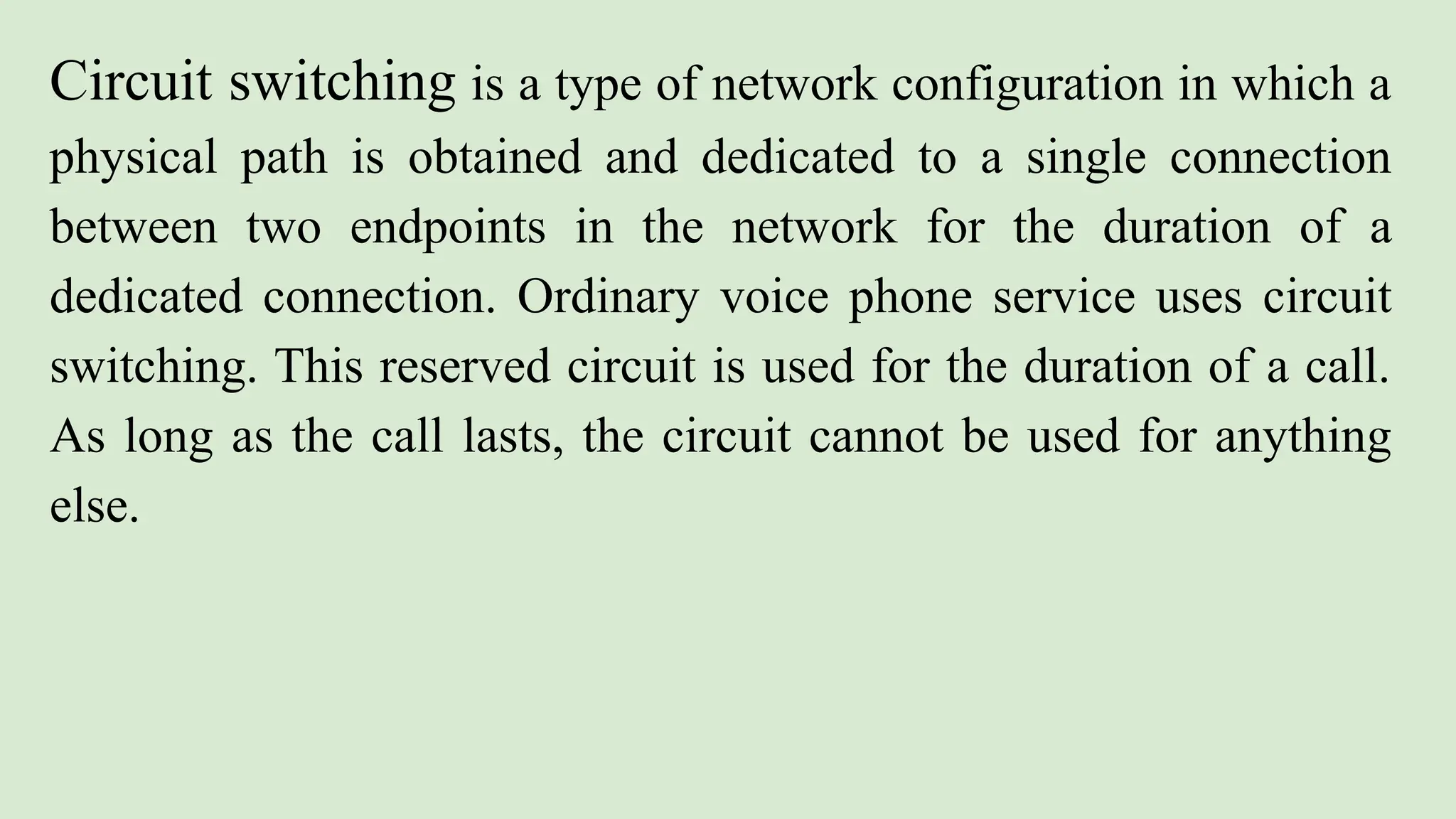 Circuit switching is a type of network configuration in which a
physical path is obtained and dedicated to a single connection
between two endpoints in the network for the duration of a
dedicated connection. Ordinary voice phone service uses circuit
switching. This reserved circuit is used for the duration of a call.
As long as the call lasts, the circuit cannot be used for anything
else.
 