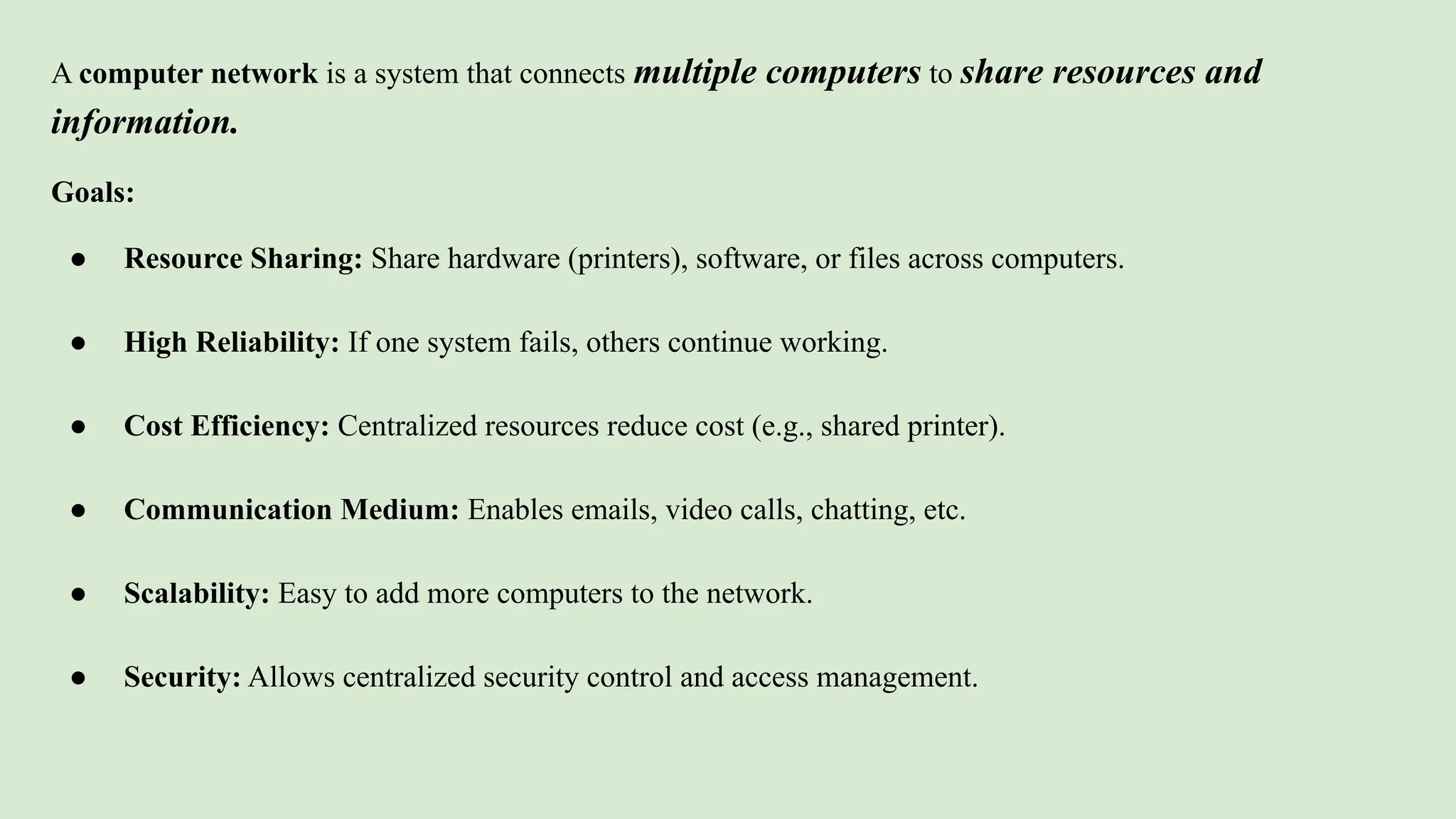 A computer network is a system that connects multiple computers to share resources and
information.
Goals:
● Resource Sharing: Share hardware (printers), software, or files across computers.
● High Reliability: If one system fails, others continue working.
● Cost Efficiency: Centralized resources reduce cost (e.g., shared printer).
● Communication Medium: Enables emails, video calls, chatting, etc.
● Scalability: Easy to add more computers to the network.
● Security: Allows centralized security control and access management.
 