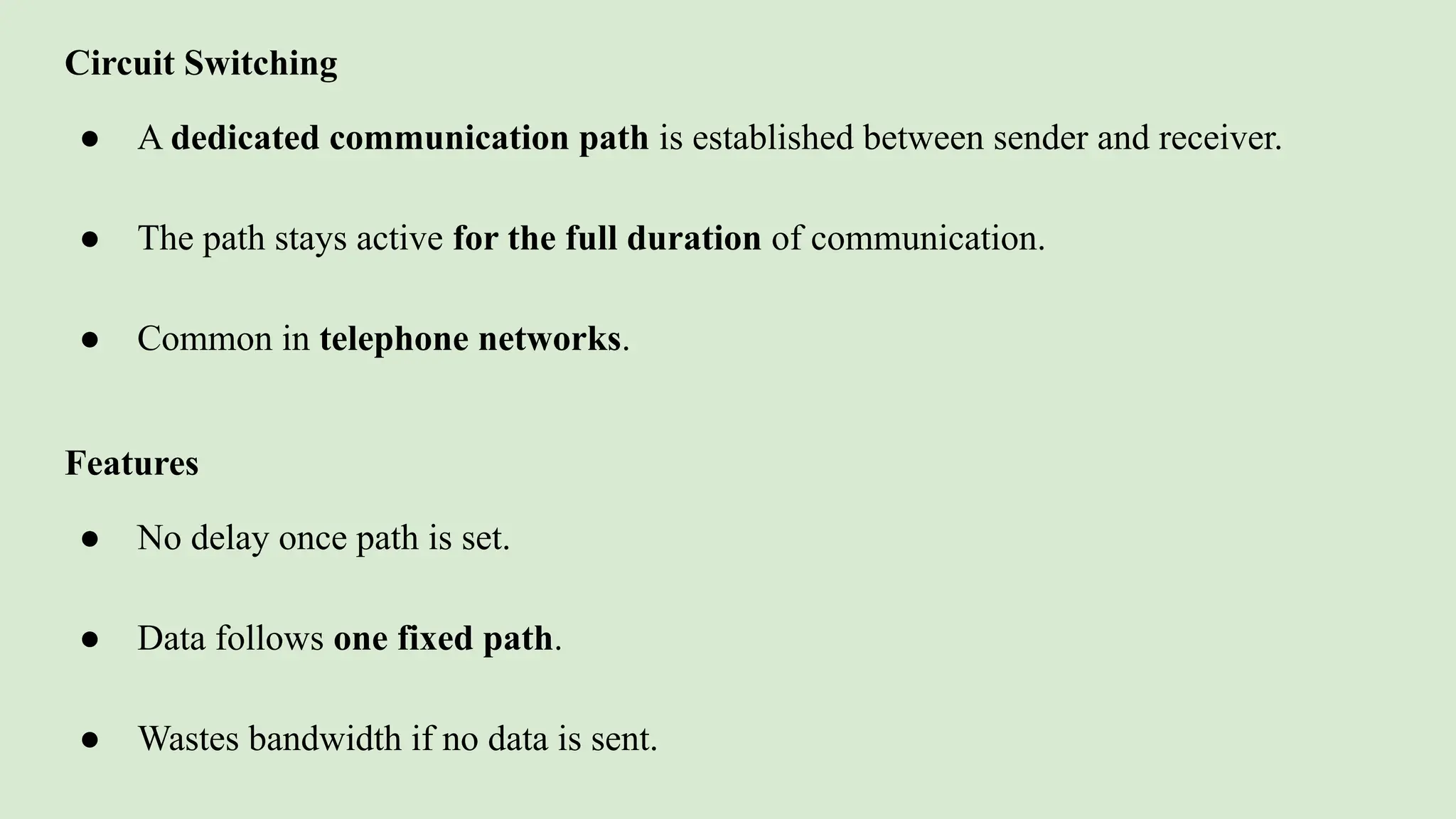 Circuit Switching
● A dedicated communication path is established between sender and receiver.
● The path stays active for the full duration of communication.
● Common in telephone networks.
Features
● No delay once path is set.
● Data follows one fixed path.
● Wastes bandwidth if no data is sent.
 