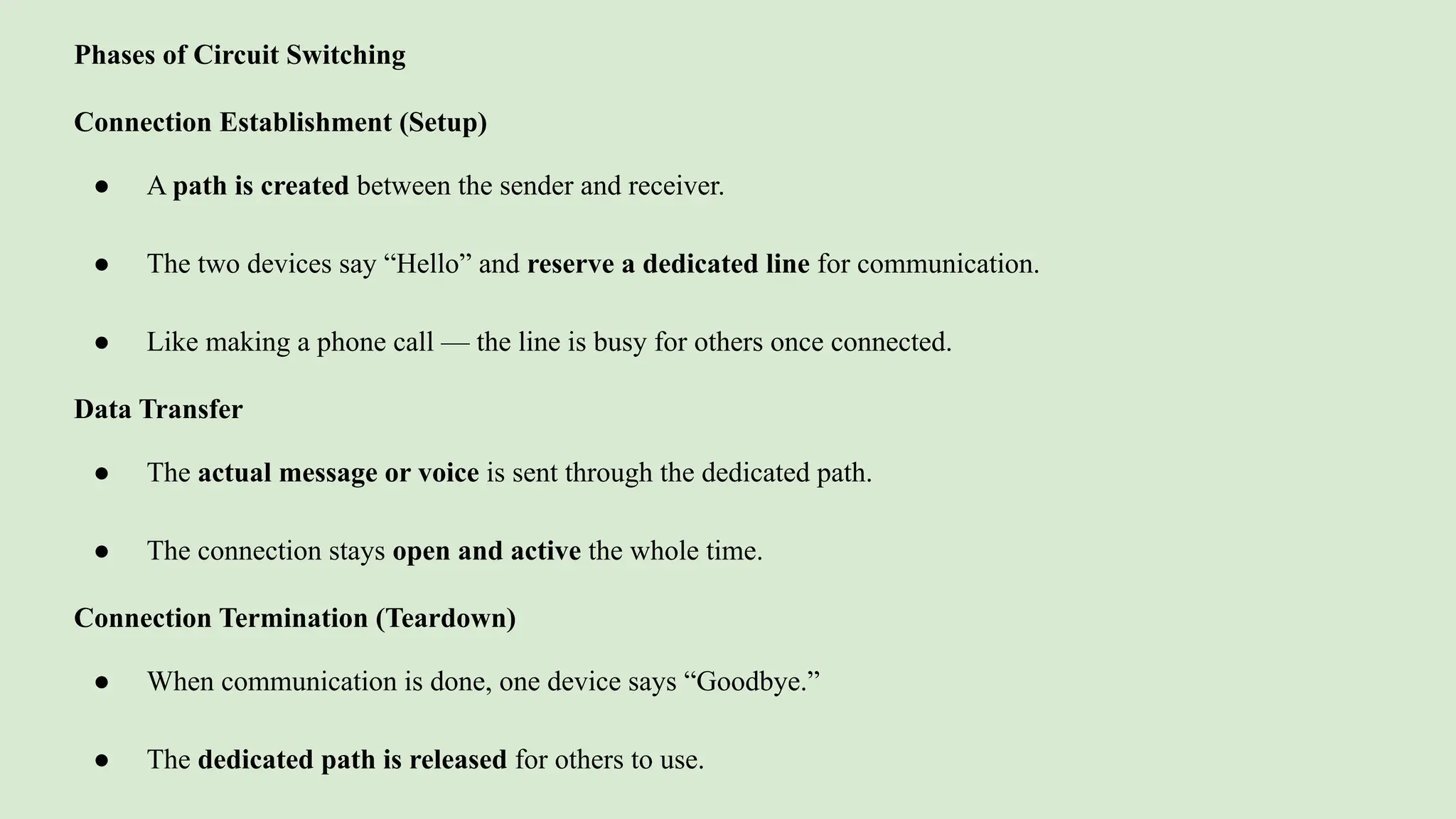 Phases of Circuit Switching
Connection Establishment (Setup)
● A path is created between the sender and receiver.
● The two devices say “Hello” and reserve a dedicated line for communication.
● Like making a phone call — the line is busy for others once connected.
Data Transfer
● The actual message or voice is sent through the dedicated path.
● The connection stays open and active the whole time.
Connection Termination (Teardown)
● When communication is done, one device says “Goodbye.”
● The dedicated path is released for others to use.
 