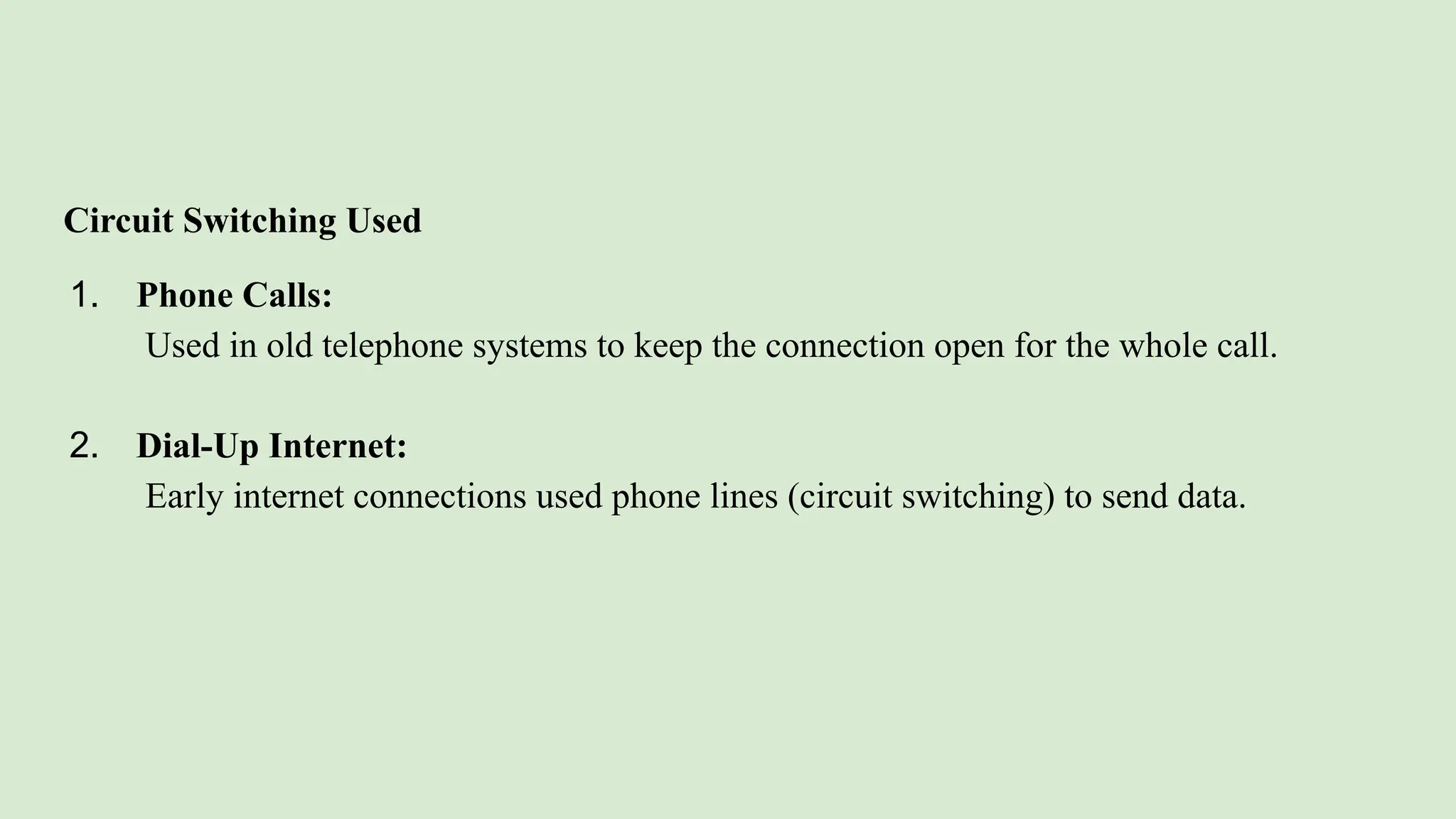 Circuit Switching Used
1. Phone Calls:
Used in old telephone systems to keep the connection open for the whole call.
2. Dial-Up Internet:
Early internet connections used phone lines (circuit switching) to send data.
 