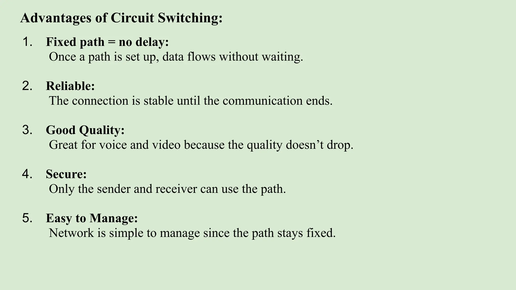Advantages of Circuit Switching:
1. Fixed path = no delay:
Once a path is set up, data flows without waiting.
2. Reliable:
The connection is stable until the communication ends.
3. Good Quality:
Great for voice and video because the quality doesn’t drop.
4. Secure:
Only the sender and receiver can use the path.
5. Easy to Manage:
Network is simple to manage since the path stays fixed.
 
