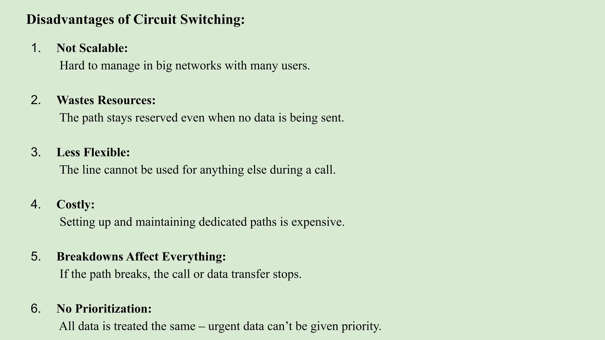 Disadvantages of Circuit Switching:
1. Not Scalable:
Hard to manage in big networks with many users.
2. Wastes Resources:
The path stays reserved even when no data is being sent.
3. Less Flexible:
The line cannot be used for anything else during a call.
4. Costly:
Setting up and maintaining dedicated paths is expensive.
5. Breakdowns Affect Everything:
If the path breaks, the call or data transfer stops.
6. No Prioritization:
All data is treated the same – urgent data can’t be given priority.
 