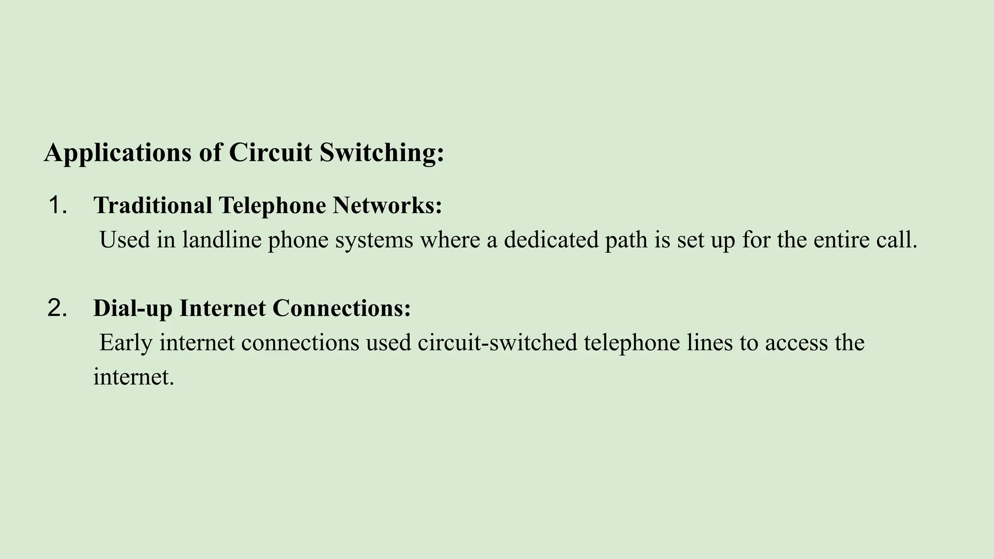 Applications of Circuit Switching:
1. Traditional Telephone Networks:
Used in landline phone systems where a dedicated path is set up for the entire call.
2. Dial-up Internet Connections:
Early internet connections used circuit-switched telephone lines to access the
internet.
 