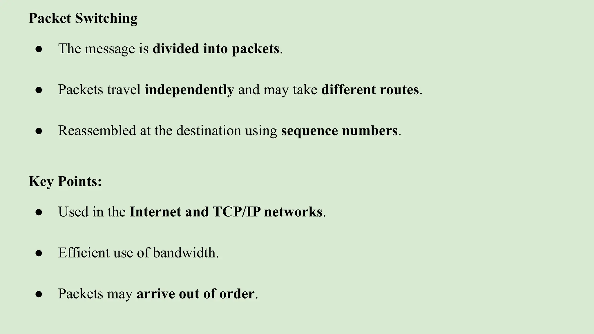 Packet Switching
● The message is divided into packets.
● Packets travel independently and may take different routes.
● Reassembled at the destination using sequence numbers.
Key Points:
● Used in the Internet and TCP/IP networks.
● Efficient use of bandwidth.
● Packets may arrive out of order.
 