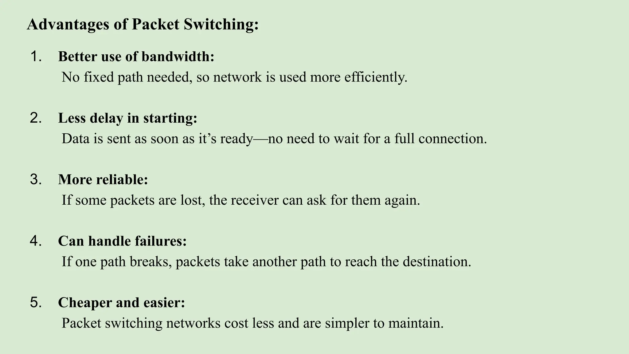 Advantages of Packet Switching:
1. Better use of bandwidth:
No fixed path needed, so network is used more efficiently.
2. Less delay in starting:
Data is sent as soon as it’s ready—no need to wait for a full connection.
3. More reliable:
If some packets are lost, the receiver can ask for them again.
4. Can handle failures:
If one path breaks, packets take another path to reach the destination.
5. Cheaper and easier:
Packet switching networks cost less and are simpler to maintain.
 