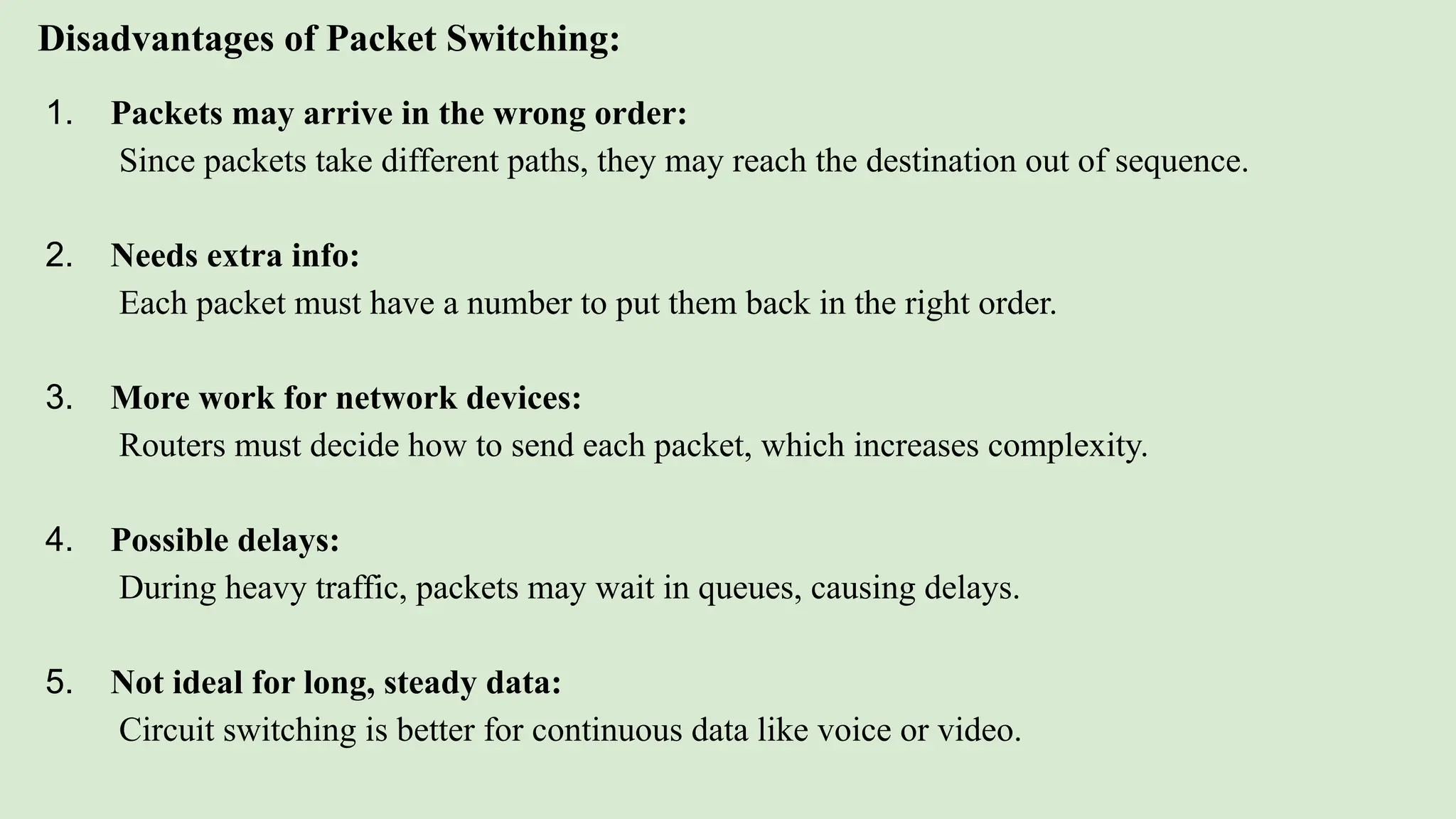 Disadvantages of Packet Switching:
1. Packets may arrive in the wrong order:
Since packets take different paths, they may reach the destination out of sequence.
2. Needs extra info:
Each packet must have a number to put them back in the right order.
3. More work for network devices:
Routers must decide how to send each packet, which increases complexity.
4. Possible delays:
During heavy traffic, packets may wait in queues, causing delays.
5. Not ideal for long, steady data:
Circuit switching is better for continuous data like voice or video.
 