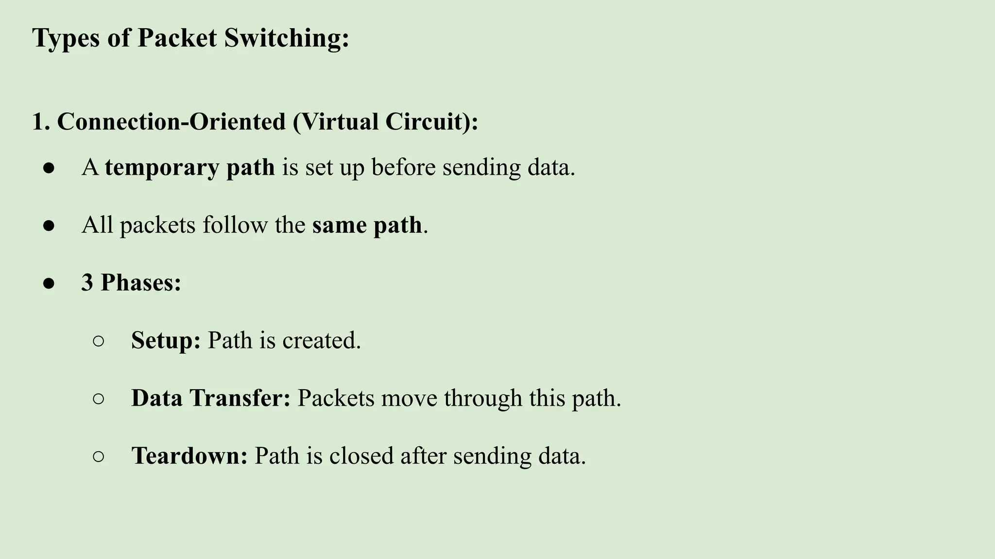 Types of Packet Switching:
1. Connection-Oriented (Virtual Circuit):
● A temporary path is set up before sending data.
● All packets follow the same path.
● 3 Phases:
○ Setup: Path is created.
○ Data Transfer: Packets move through this path.
○ Teardown: Path is closed after sending data.
 