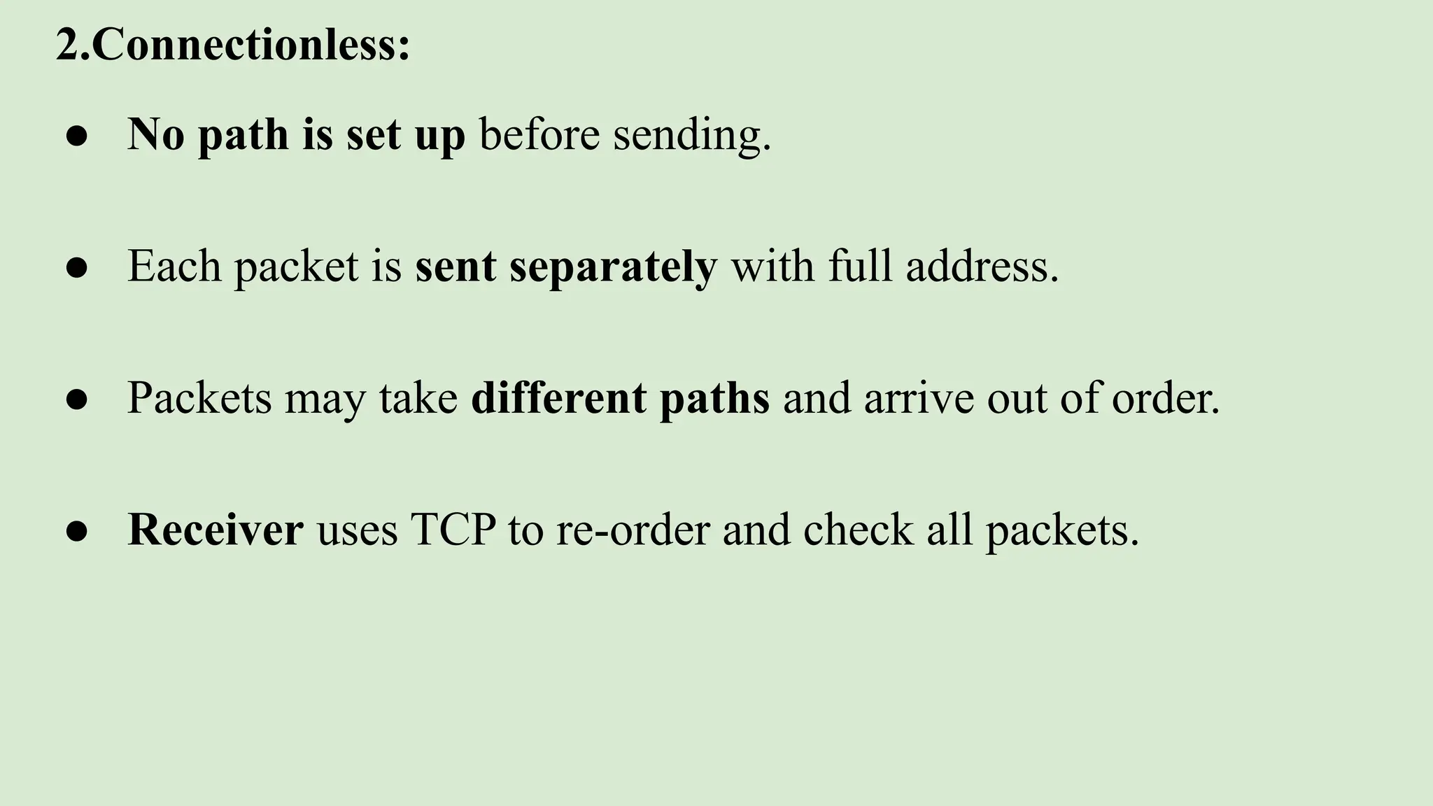 2.Connectionless:
● No path is set up before sending.
● Each packet is sent separately with full address.
● Packets may take different paths and arrive out of order.
● Receiver uses TCP to re-order and check all packets.
 