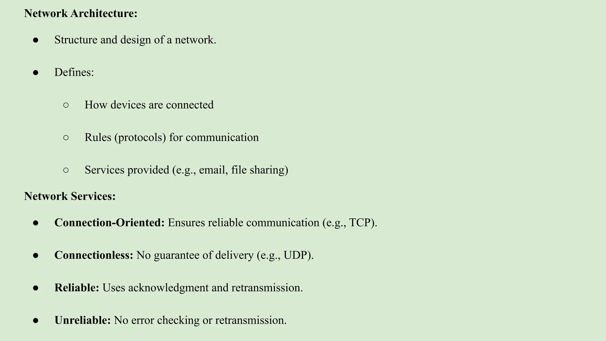 Network Architecture:
● Structure and design of a network.
● Defines:
○ How devices are connected
○ Rules (protocols) for communication
○ Services provided (e.g., email, file sharing)
Network Services:
● Connection-Oriented: Ensures reliable communication (e.g., TCP).
● Connectionless: No guarantee of delivery (e.g., UDP).
● Reliable: Uses acknowledgment and retransmission.
● Unreliable: No error checking or retransmission.
 