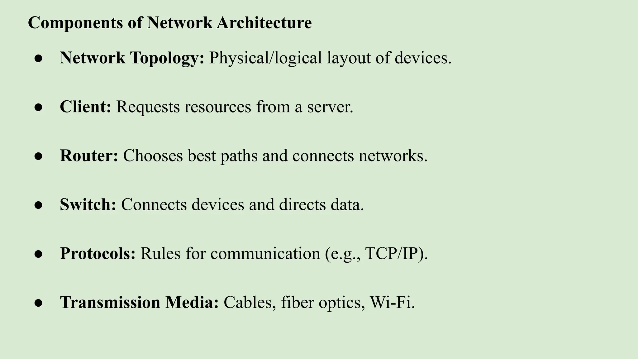 Components of Network Architecture
● Network Topology: Physical/logical layout of devices.
● Client: Requests resources from a server.
● Router: Chooses best paths and connects networks.
● Switch: Connects devices and directs data.
● Protocols: Rules for communication (e.g., TCP/IP).
● Transmission Media: Cables, fiber optics, Wi-Fi.
 