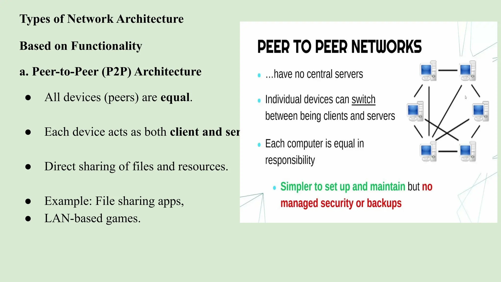Types of Network Architecture
Based on Functionality
a. Peer-to-Peer (P2P) Architecture
● All devices (peers) are equal.
● Each device acts as both client and server.
● Direct sharing of files and resources.
● Example: File sharing apps,
● LAN-based games.
 